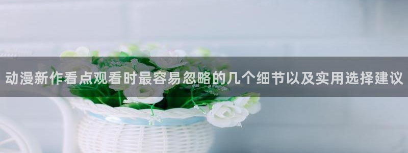 新番动漫排行榜：动漫新作看点观看时最容易忽略的几个细节以及实用选择建议