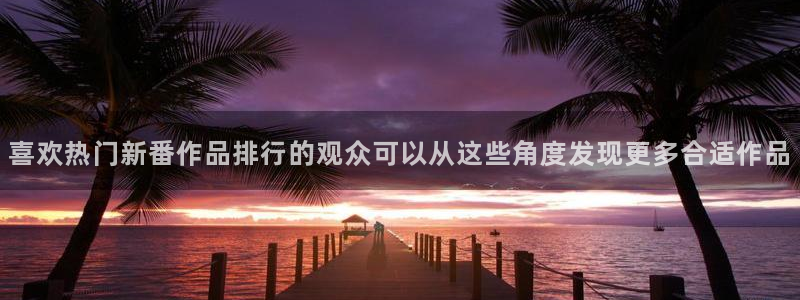 动漫作品推荐：喜欢热门新番作品排行的观众可以从这些角度发现更多合适作品