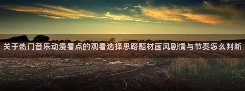 热门动漫排行：关于热门音乐动漫看点的观看选择思路题材画风剧情与节奏怎么判断
