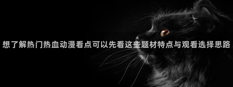 国产动漫大全：想了解热门热血动漫看点可以先看这些题材特点与观看选择思路