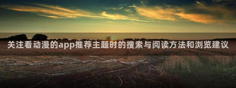 奇幻动漫：关注看动漫的app推荐主题时的搜索与阅读方法和浏览建议