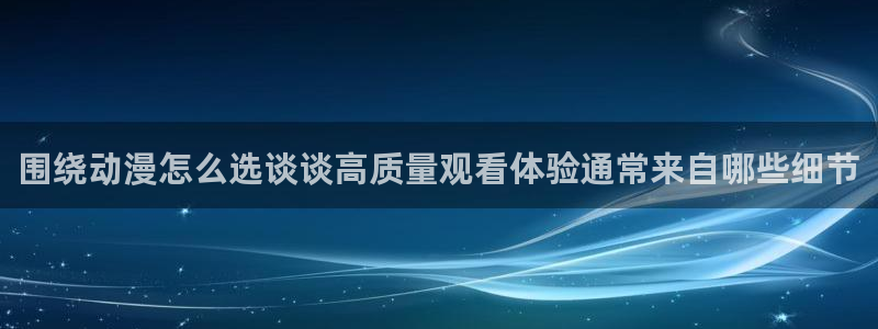 国产动画推荐：围绕动漫怎么选谈谈高质量观看体验通常来自哪些细节